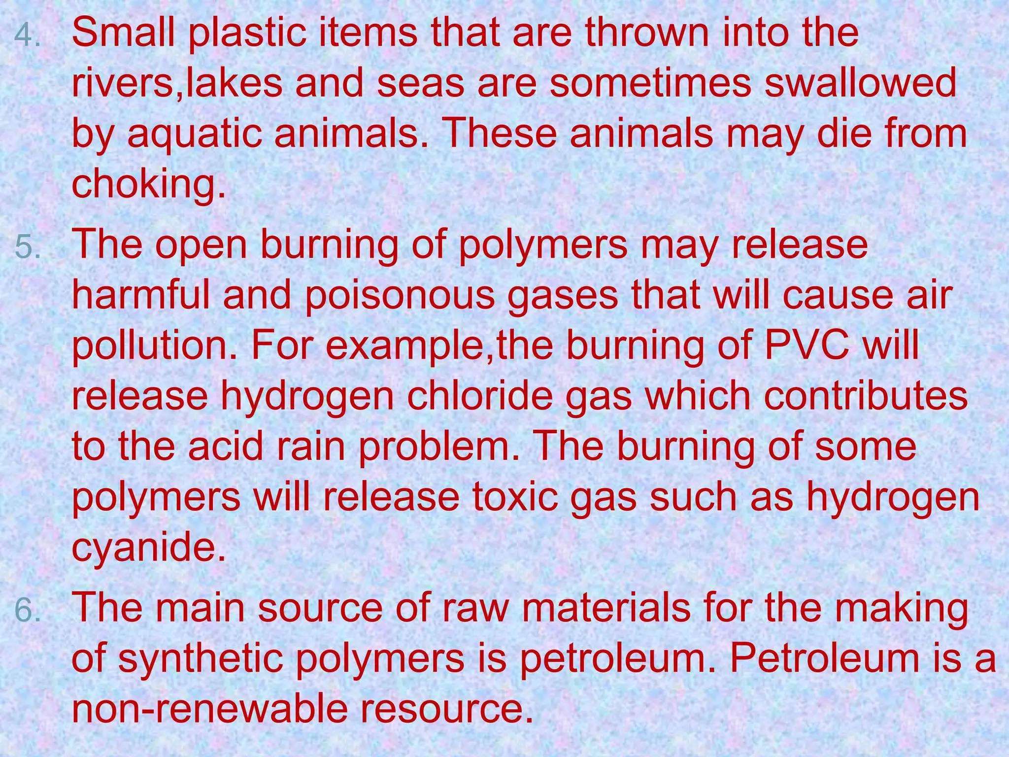 4. Small plastic items that are thrown into the
rivers,lakes and seas are sometimes swallowed
by aquatic animals. These animals may die from
choking.
5. The open burning of polymers may release
harmful and poisonous gases that will cause air
pollution. For example,the burning of PVC will
release hydrogen chloride gas which contributes
to the acid rain problem. The burning of some
polymers will release toxic gas such as hydrogen
cyanide.
6. The main source of raw materials for the making
of synthetic polymers is petroleum. Petroleum is a
non-renewable resource.
 