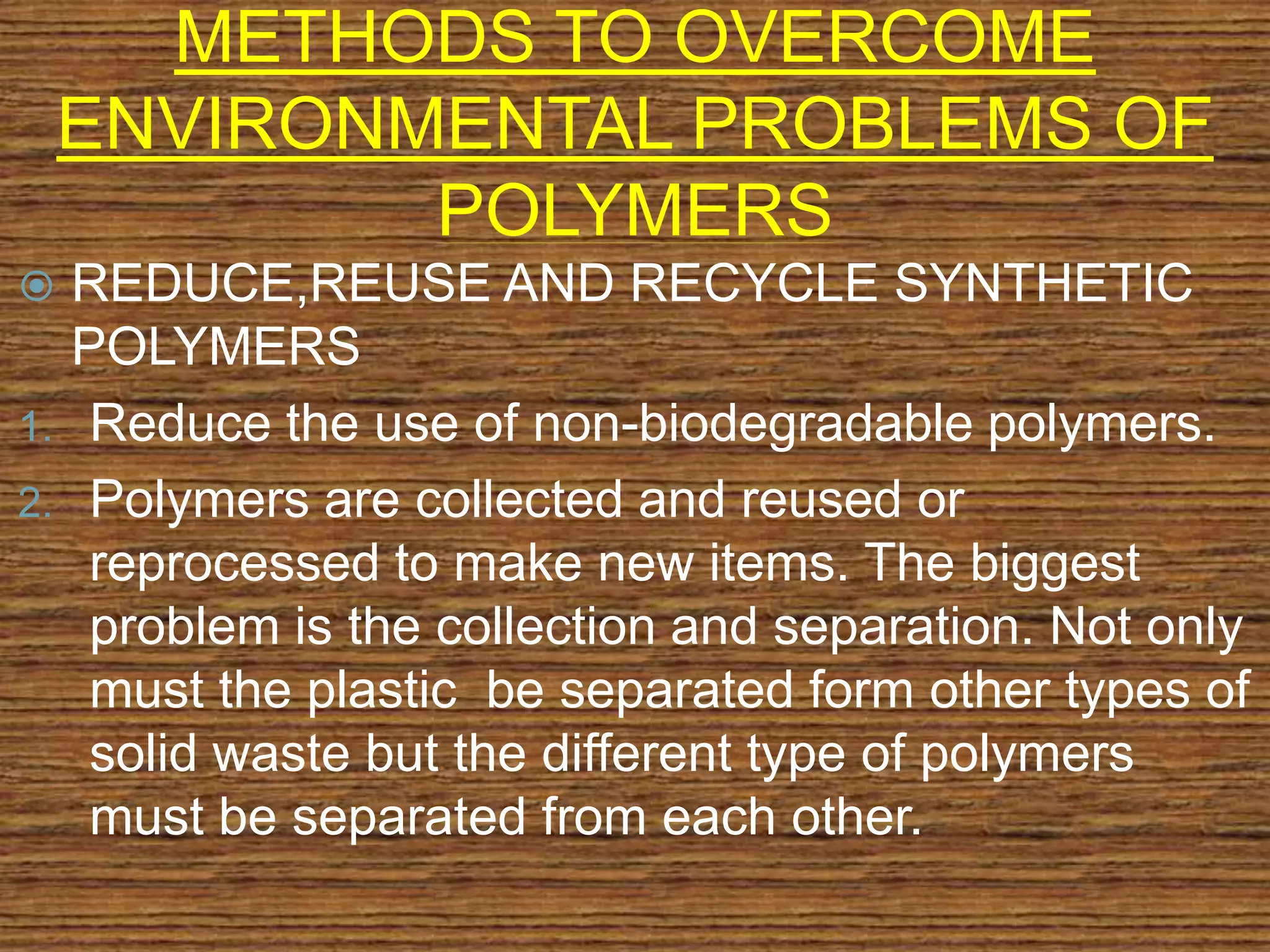 METHODS TO OVERCOME
ENVIRONMENTAL PROBLEMS OF
POLYMERS
 REDUCE,REUSE AND RECYCLE SYNTHETIC
POLYMERS
1. Reduce the use of non-biodegradable polymers.
2. Polymers are collected and reused or
reprocessed to make new items. The biggest
problem is the collection and separation. Not only
must the plastic be separated form other types of
solid waste but the different type of polymers
must be separated from each other.
 