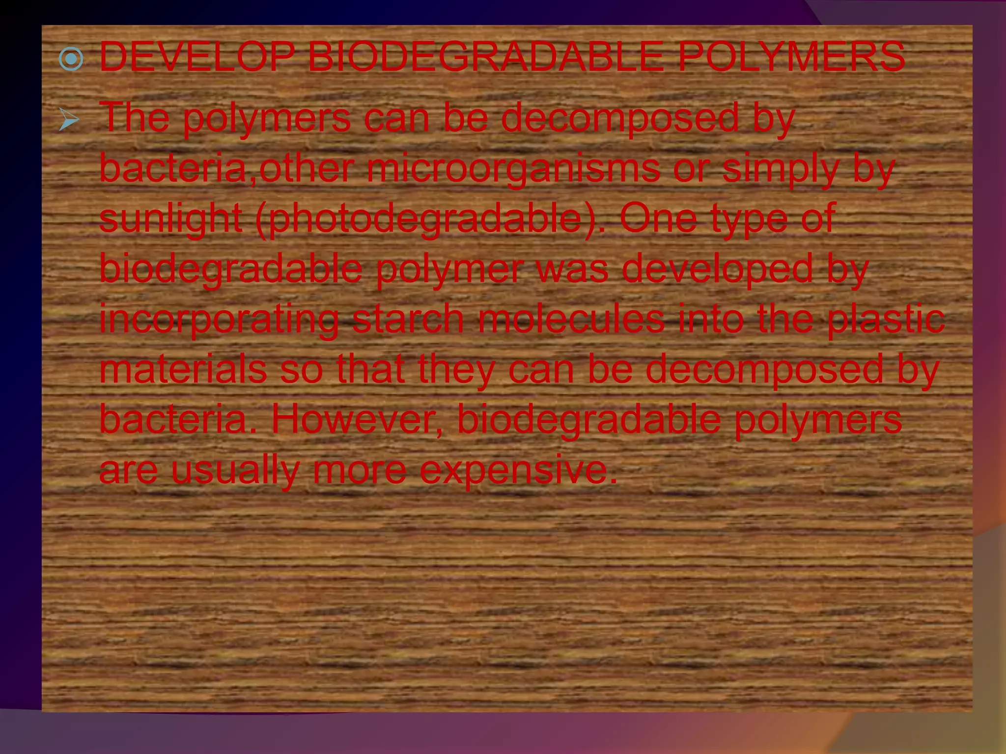  DEVELOP BIODEGRADABLE POLYMERS
 The polymers can be decomposed by
bacteria,other microorganisms or simply by
sunlight (photodegradable). One type of
biodegradable polymer was developed by
incorporating starch molecules into the plastic
materials so that they can be decomposed by
bacteria. However, biodegradable polymers
are usually more expensive.
 