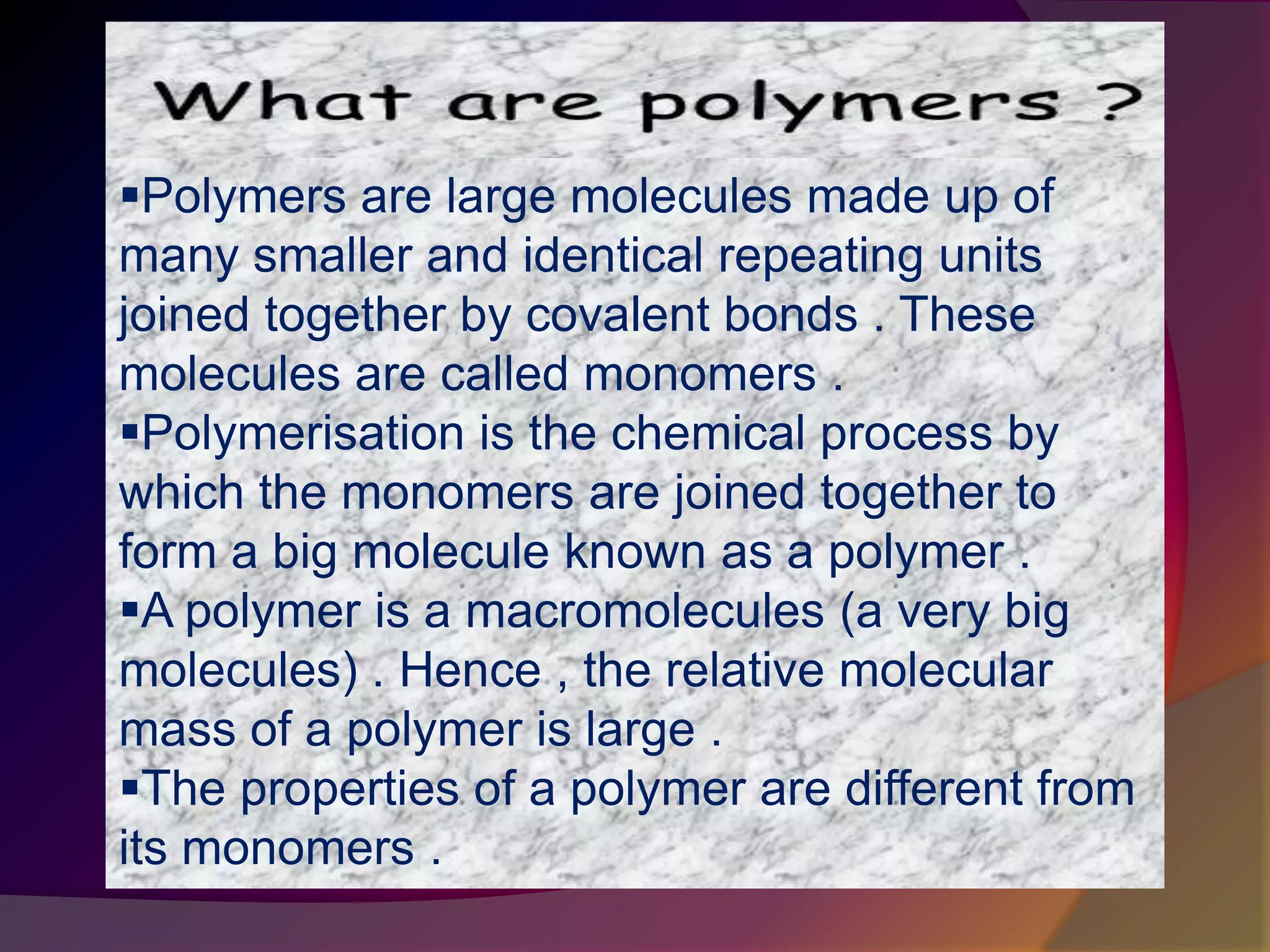 Polymers are large molecules made up of
many smaller and identical repeating units
joined together by covalent bonds . These
molecules are called monomers .
Polymerisation is the chemical process by
which the monomers are joined together to
form a big molecule known as a polymer .
A polymer is a macromolecules (a very big
molecules) . Hence , the relative molecular
mass of a polymer is large .
The properties of a polymer are different from
its monomers .
 