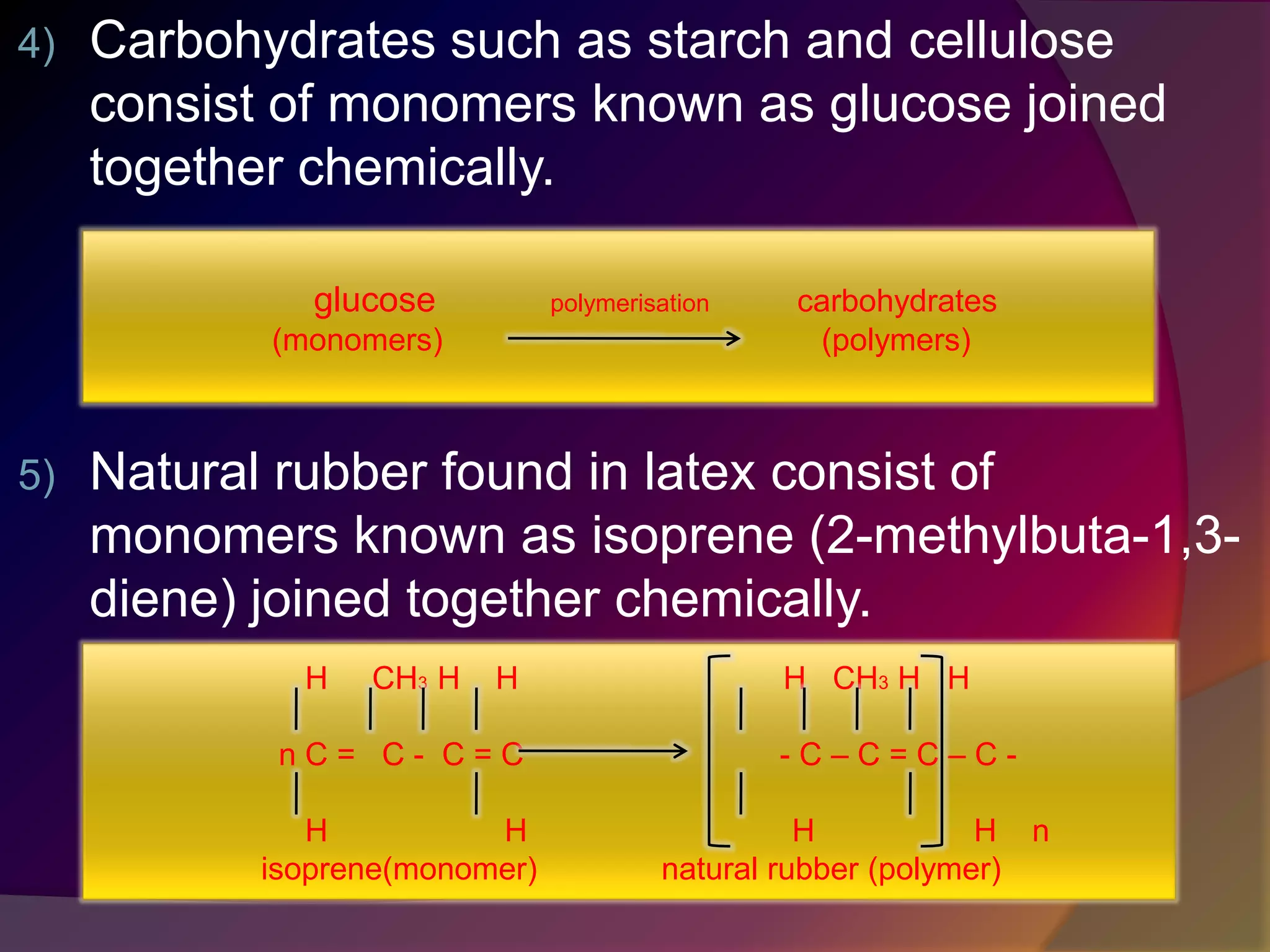 4) Carbohydrates such as starch and cellulose
consist of monomers known as glucose joined
together chemically.
5) Natural rubber found in latex consist of
monomers known as isoprene (2-methylbuta-1,3-
diene) joined together chemically.
glucose polymerisation carbohydrates
(monomers) (polymers)
H CH3 H H H CH3 H H
n C = C - C = C - C – C = C – C -
H H H H n
isoprene(monomer) natural rubber (polymer)
 