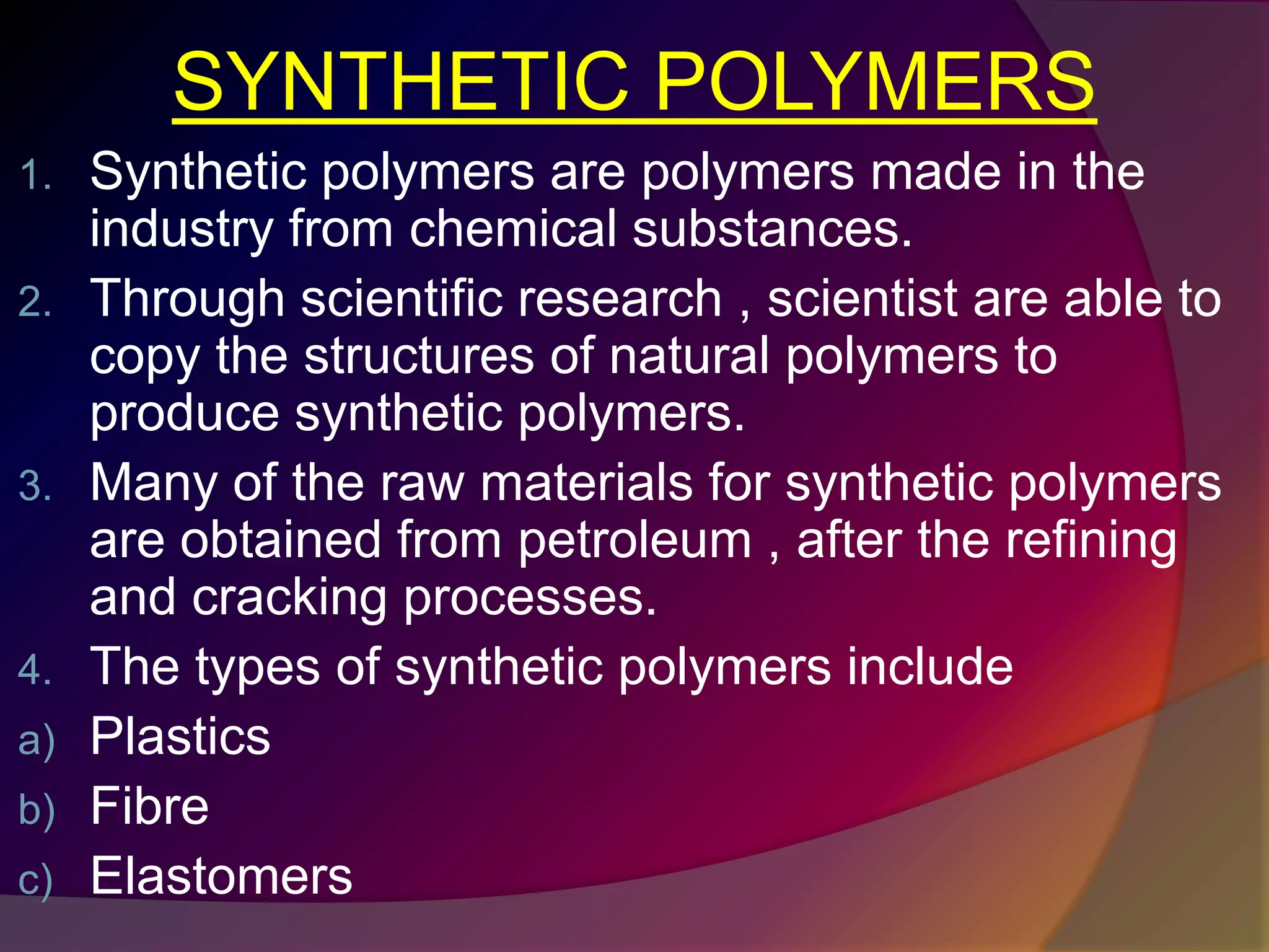 SYNTHETIC POLYMERS
1. Synthetic polymers are polymers made in the
industry from chemical substances.
2. Through scientific research , scientist are able to
copy the structures of natural polymers to
produce synthetic polymers.
3. Many of the raw materials for synthetic polymers
are obtained from petroleum , after the refining
and cracking processes.
4. The types of synthetic polymers include
a) Plastics
b) Fibre
c) Elastomers
 