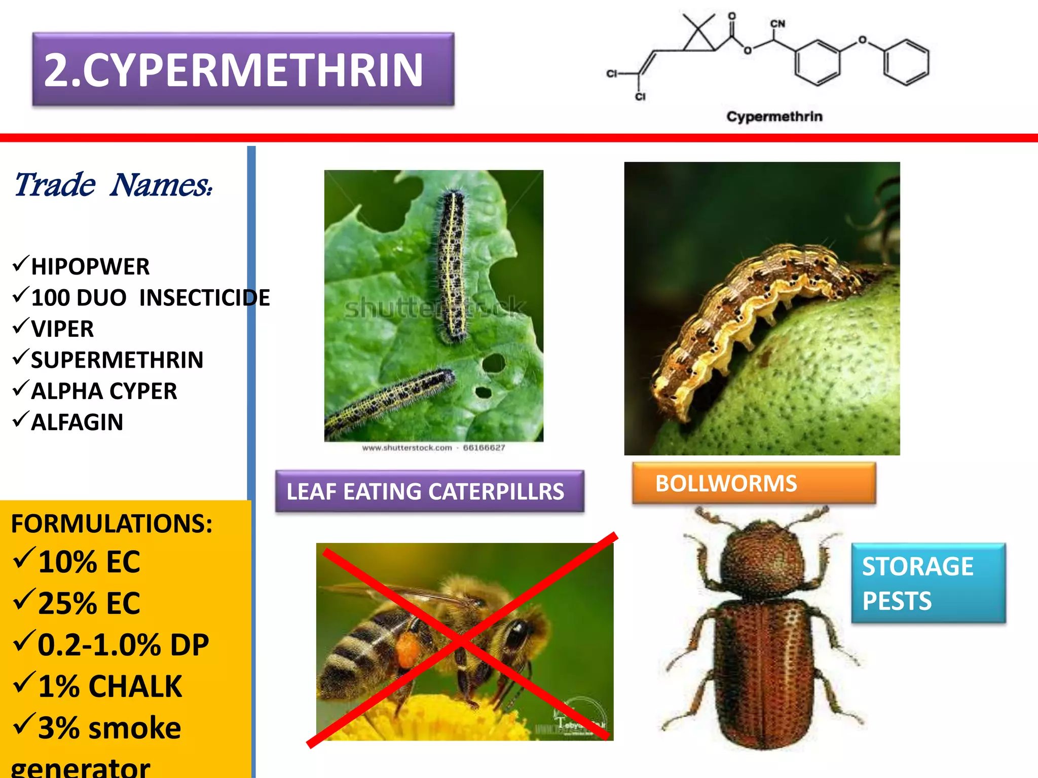 2.CYPERMETHRIN 
LEAF EATING CATERPILLRS BOLLWORMS 
STORAGE 
PESTS 
Trade Names: 
HIPOPWER 
100 DUO INSECTICIDE 
VIPER 
SUPERMETHRIN 
ALPHA CYPER 
ALFAGIN 
FORMULATIONS: 
10% EC 
+ 
25% EC 
0.2-1.0% DP 
1% CHALK 
3% smoke 
generator 
 