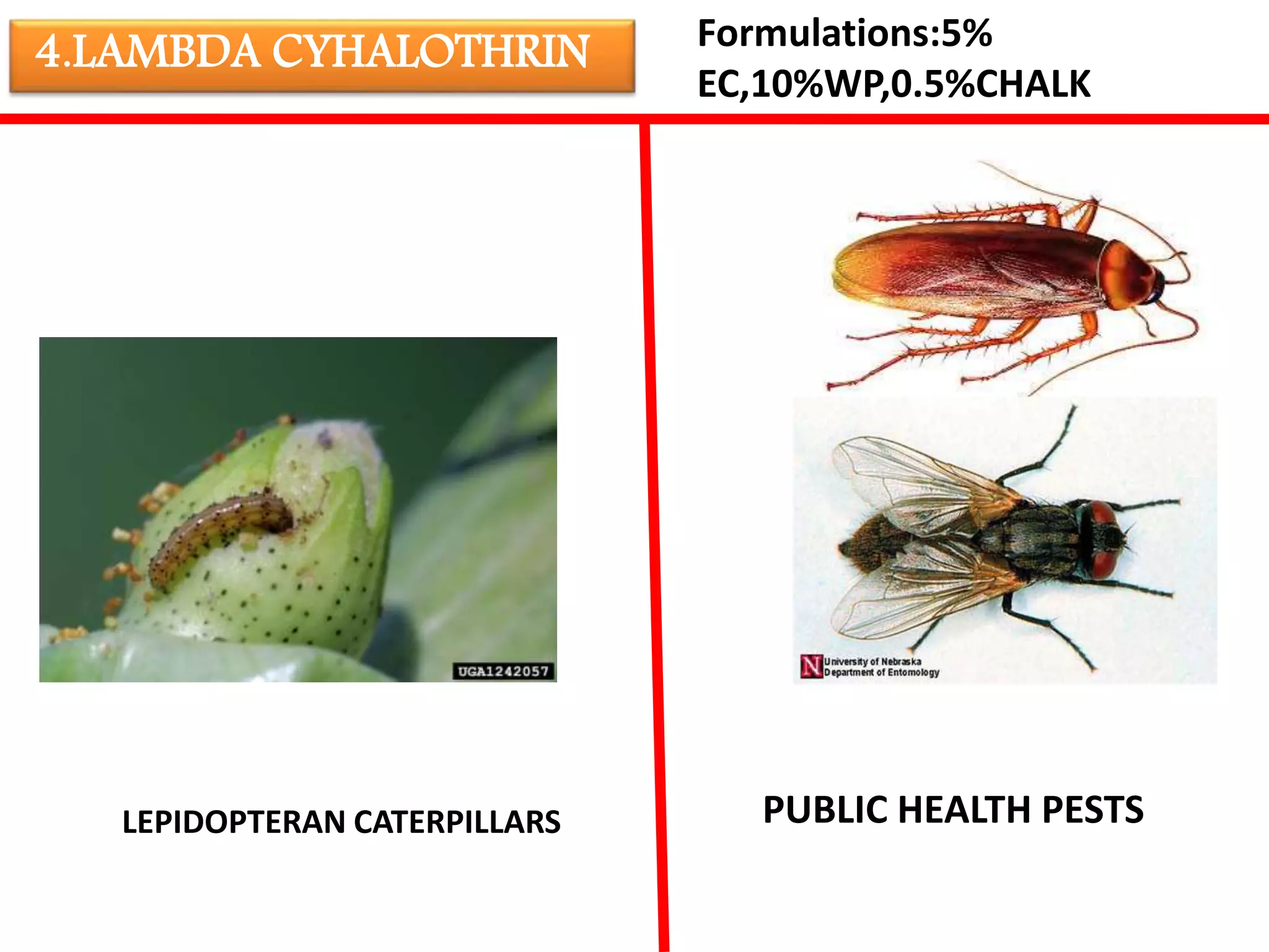 4.LAMBDA CYHALOTHRIN Formulations:5% 
EC,10%WP,0.5%CHALK 
LEPIDOPTERAN CATERPILLARS PUBLIC HEALTH PESTS 
 