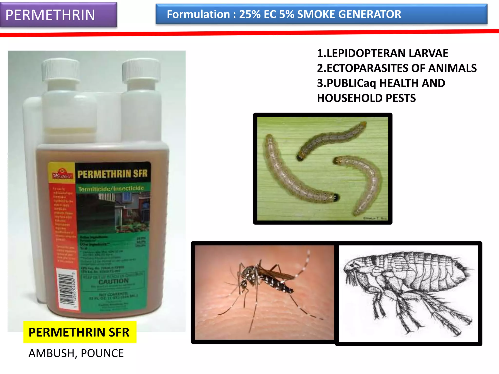 PERMETHRIN 
1.LEPIDOPTERAN LARVAE 
2.ECTOPARASITES OF ANIMALS 
3.PUBLICaq HEALTH AND 
HOUSEHOLD PESTS 
PERMETHRIN SFR 
Formulation : 25% EC 5% SMOKE GENERATOR 
AMBUSH, POUNCE 
 