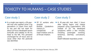 TOXICITY TO HUMANS – CASE STUDIES
Case study 1
 In a single case report, a 28-year-
old man who applied some 1.5g
permethrin in cream from neck
to toe and did not wash for
about 10 hours developed severe
torticollis and inability to tilt his
head to the left. This persisted
unchanged for 24 hours and no
cause other than the pesticide
was identified.
Case study 2
 Of 12 workers who
sprayed
lambda Cyhalothrin
indoors,11
complained of
nasal irritation and six
of throat irritation.
Case study 3
 A 45-year-old man died 3 hours
after eating beans and cheese
prepared using Cypermethrin 10%
instead of oil. He developed
symptoms within a few minutes,
including prolonged vomiting,
tenesmus, diarrhea, convulsions,
coma.
Death followed respiratory arrest.
A. Vale, Poisoning due to Pyrethroids, Toxicological Reviews, February, 2005
 