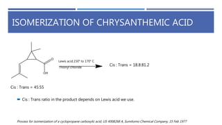 ISOMERIZATION OF CHRYSANTHEMIC ACID
Thionyl chloride
Lewis acid,150° to 170° C
Cis : Trans = 45:55
Cis : Trans = 18.8:81.2
 Cis : Trans ratio in the product depends on Lewis acid we use.
Process for isomerization of a cyclopropane carboxylic acid, US 4008268 A, Sumitomo Chemical Company, 15 Feb 1977
 