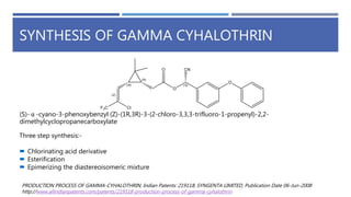 SYNTHESIS OF GAMMA CYHALOTHRIN
Three step synthesis:-
 Chlorinating acid derivative
 Esterification
 Epimerizing the diastereoisomeric mixture
PRODUCTION PROCESS OF GAMMA-CYHALOTHRIN, Indian Patents: 219118, SYNGENTA LIMITED, Publication Date 06-Jun-2008
http://www.allindianpatents.com/patents/219118-production-process-of-gamma-cyhalothrin
(S)- α -cyano-3-phenoxybenzyl (Z)-(1R,3R)-3-(2-chloro-3,3,3-trifluoro-1-propenyl)-2,2-
dimethylcyclopropanecarboxylate
 