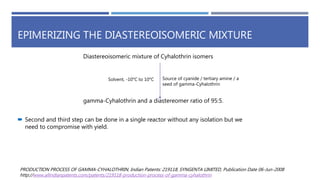 EPIMERIZING THE DIASTEREOISOMERIC MIXTURE
Diastereoisomeric mixture of Cyhalothrin isomers
Solvent, -10°C to 10°C Source of cyanide / tertiary amine / a
seed of gamma-Cyhalothrin
gamma-Cyhalothrin and a diastereomer ratio of 95:5.
 Second and third step can be done in a single reactor without any isolation but we
need to compromise with yield.
PRODUCTION PROCESS OF GAMMA-CYHALOTHRIN, Indian Patents: 219118, SYNGENTA LIMITED, Publication Date 06-Jun-2008
http://www.allindianpatents.com/patents/219118-production-process-of-gamma-cyhalothrin
 