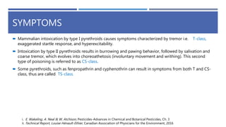 SYMPTOMS
 Mammalian intoxication by type I pyrethroids causes symptoms characterized by tremor i.e. T-class,
exaggerated startle response, and hyperexcitability.
 Intoxication by type II pyrethroids results in burrowing and pawing behavior, followed by salivation and
coarse tremor, which evolves into choreoathetosis (involuntary movement and writhing). This second
type of poisoning is referred to as CS-class.
 Some pyrethroids, such as fenpropathrin and cyphenothrin can result in symptoms from both T and CS-
class, thus are called TS-class.
i. E. Wakeling, A. Neal & W. Atchison, Pesticides-Advances in Chemical and Botanical Pesticides, Ch. 3
ii. Technical Report, Louise Hénault-Ethier, Canadian Association of Physicians for the Environment, 2016
 