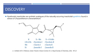 DISCOVERY
 Pyrethroids insecticides are synthetic analogues of the naturally occurring insecticidal pyrethrins found in
extract of Chrysanthemum cinerariaefolium.
J. J. Schleier & R. K. Peterson, Green Trends in Insect Control, Ch. 3, Royal Society of Chemistry, 2011, 94-13
 