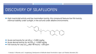 DISCOVERY OF SILAFLUOFEN
 High insecticidal activity and low mammalian toxicity, this compound features low fish toxicity,
chemical stability under sunlight, in the soil and under alkaline environments.
 Acute oral toxicity for rat (LD50): >5,000 mg/kg
 Acute dermal toxicity for rat (LD50): >5,000 mg/kg
 Fish toxicity for carp (LC50 after 48 hours): >100 ppm
Y. Katsuda, Y. Minamite, and C. Vongkaluang, Development of Silafluofen-Based Termiticides in Japan and Thailand, December 2011
 