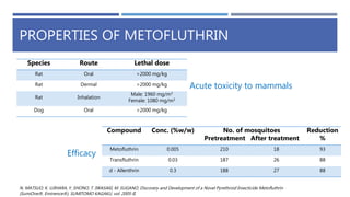PROPERTIES OF METOFLUTHRIN
N. MATSUO, K. UJIHARA, Y. SHONO, T. IWASAKI, M. SUGANO, Discovery and Development of a Novel Pyrethroid Insecticide Metofluthrin
(SumiOne®, Eminence®), SUMITOMO KAGAKU, vol. 2005-II.
Efficacy
Acute toxicity to mammals
Species Route Lethal dose
Rat Oral >2000 mg/kg
Rat Dermal >2000 mg/kg
Rat Inhalation
Male: 1960 mg/m3
Female: 1080 mg/m3
Dog Oral >2000 mg/kg
Compound Conc. (%w/w) No. of mosquitoes
Pretreatment After treatment
Reduction
%
Metofluthrin 0.005 210 18 93
Transfluthrin 0.03 187 26 88
d - Allenthrin 0.3 188 27 88
 