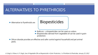 ALTERNATIVES TO PYRETHROIDS
 Silicon dioxide provides an effective and safer control against household and pet animal
pests.
 Bollcure – a biopesticides can be used on cotton.
 Biopesticides derived from vegetable oil can be used in grain
protection.
 Alternative to Pyrethroids are Biopesticides
A. Singh, A. Khare, A. P. Singh, Use of Vegetable Oils as Biopesticide in Grain Protection, J. of Fertilizers & Pesticides, January 25, 2012
 