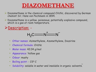 DIAZOMETHANE
 Diazomethane is the chemical compound CH2N2, discovered by German
chemist Sir. Hans von Pechmann in 1894.
 Diazomethane is a yellow, poisonous, potentially explosive compound,
which is a gas at room temperature.
Description: -
• Other names: Azimethylene, Azomethylene, Diazirine
• Chemical formula: CH2N2
• Molar mass: 42.04 g/mol
• Appearance: Yellow gas
• Odour: musty
• Boiling point: - 230 C
• Solubility: soluble in water and insoluble in organic solvents.
C
H2 N
+
N
–
10
 