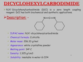DICYCLOHEXYLCARBODIMIDE
 N,N'-Dicyclohexylcarbodiimide (DCC) is a zero length coupling
reagent. DCC has both biochemical and synthetic applications.
Description: -
• IUPAC name: N,N'-dicyclohexylcarbodiimide
• Chemical formula: C13H22N2
• Molar mass: 206.33 g/mol
• Appearance: white crystalline powder
• Melting point: 340 C
• Density: 1.325 g/cm3
• Solubility: insoluble in water & CCl4
N C N
13
 