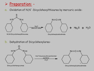  Preparation: -
a. Oxidation of N,N`-Dicyclohexylthiourea by mercuric oxide-
b. Dehydration of Dicyclohexylurea-
N C N
N N
H H
S
Hg2O
(Mercuric oxide)
N,N-Dicyclohexylthiourea Dicyclohexylcarbodimide
Hg2S H2O
+ +
N C N
N N
H H
O
Dicyclohexyurea Dicyclohexylcarbodimide
Hot-
Toluenesulfonylchloride/
pyridine
-H2O
14
 