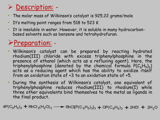  Description: -
• The molar mass of Wilkinson’s catalyst is 925.22 grams/mole
• It’s melting point ranges from 518 to 523 K
• It is insoluble in water. However, it is soluble in many hydrocarbon-
based solvents such as benzene and tetrahydrofuran.
Preparation: -
• Wilkinson’s catalyst can be prepared by reacting hydrated
rhodium(III) chloride with excess triphenylphosphine in the
presence of ethanol (which acts as a refluxing agent). Here, the
triphenylphosphine (denoted by the chemical formula P(C6H5)3)
acts as a reducing agent which has the ability to oxidize itself
from an oxidation state of +3 to an oxidation state of +5.
• During the synthesis of Wilkinson’s catalyst, one equivalent of
triphenylphosphine reduces rhodium(III) to rhodium(I) while
three other equivalents bind themselves to the metal as ligands in
the final product.
4P(C6H5)3 RhCl3(H2O)3 RhCl[P(C6H5)3]3 OP(C6H5)3 2HCl 2H2O
+ + + +
17
 
