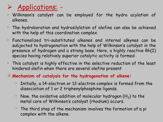  Applications: -
• Wilkinson’s catalyst can be employed for the hydro acylation of
alkenes.
• The hydroboration and hydrosilylation of olefins can also be achieved
with the help of this coordination complex.
• Functionalized tri-substituted alkenes and internal alkynes can be
subjected to hydrogenation with the help of Wilkinson’s catalyst in the
presence of hydrogen and a strong base. Here, a highly reactive Rh(I)
species having relatively superior catalytic activity is formed
• This catalyst is highly effective in the selective reduction of the least
hindered olefin when there are several olefins present
Mechanism of catalysis for the hydrogenation of alkene:
• Initially, a 14-electron or 12-electron complex is formed from the
dissociation of 1 or 2 triphenylphosphine ligands.
• Now, the oxidative addition of molecular hydrogen (H2) to the
metal core of Wilkinson’s catalyst (rhodium) occurs.
• The third step of the mechanism involves the formation of a pi
complex with the alkene.
18
 