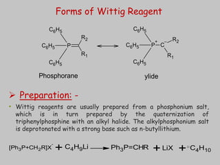  Preparation: -
• Wittig reagents are usually prepared from a phosphonium salt,
which is in turn prepared by the quaternization of
triphenylphosphine with an alkyl halide. The alkylphosphonium salt
is deprotonated with a strong base such as n-butyllithium.
[Ph3P+CH2R]X
-
C4H9Li Ph3P=CHR LiX C4H10
+ + +
P
C6H5
C6H5
C6H5
R1
R2
P
+
C6H5
C6H5
C6H5
C
–
R1
R2
Phosphorane ylide
Forms of Wittig Reagent
21
 