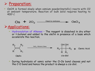  Preparation:
• OsO4 is formed slowly when osmium powder(metallic) reacts with O2
at ambient temperature. Reaction of bulk solid requires heating to
4000 C
Applications:
• Hydroxylation of Alkenes – The reagent is dissolved in dry ether
or t-butanol and added to the olefin in presence of a base which
accelerate the reaction.
• During hydrolysis of osmic ester the O-Os bond cleaves and not
the C-O bond and hence the product is always a cis-diol.
Os 2O2 OsO4
Heat to redness
+
R3
R
R2
R1
R3
R
OH
R1
R2
OH
OsO4, t-
Butanol, Base
Osmic Acid
+
Olefin cis-diol
24
 
