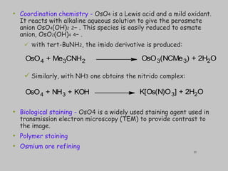 • Coordination chemistry - OsO4 is a Lewis acid and a mild oxidant.
It reacts with alkaline aqueous solution to give the perosmate
anion OsO4(OH)2 2− . This species is easily reduced to osmate
anion, OsO2(OH)4 4− .
 With tert-BuNH2, the imido derivative is produced:
 Similarly, with NH3 one obtains the nitrido complex:
• Biological staining - OsO4 is a widely used staining agent used in
transmission electron microscopy (TEM) to provide contrast to
the image.
• Polymer staining
• Osmium ore refining
OsO4 + NH3 + KOH K[Os(N)O3] + 2H2O
OsO4 + Me3CNH2 OsO3(NCMe3) + 2H2O
25
 