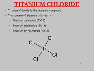 TITANIUM CHLORIDE
 Titanium Chloride is the inorganic compound.
 The formula of titanium chlorides is-
• Titanium dichloride (TiCl2)
• Titanium trichloride (TiCl3)
• Titanium tetrachloride (TiCl4)
Ti
Cl
Cl
Cl
Cl 26
 