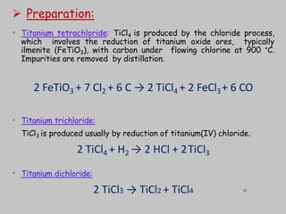  Preparation:
• Titanium tetrachloride: TiCl4 is produced by the chloride process,
which involves the reduction of titanium oxide ores, typically
ilmenite (FeTiO3), with carbon under flowing chlorine at 900 °C.
Impurities are removed by distillation.
2 FeTiO3 + 7 Cl2 + 6 C → 2 TiCl4 + 2 FeCl3+ 6 CO
• Titanium trichloride:
TiCl3 is produced usually by reduction of titanium(IV) chloride.
2 TiCl4 + H2 → 2 HCl + 2TiCl3
• Titanium dichloride:
2 TiCl3 → TiCl2 + TiCl4 28
 