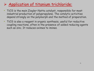  Application of titanium trichloride:
• TiCl3 is the main Ziegler-Natta catalyst, responsible for most
industrial production of polypropylene. The catalytic activities
depend strongly on the polymorph and the method of preparation.
• TiCl3 is also a reagent in organic synthesis, useful for reductive
coupling reactions, often in the presence of added reducing agents
such as zinc. It reduces oximes to imines.
30
 