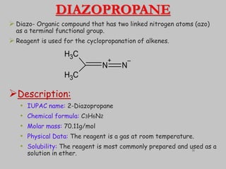 DIAZOPROPANE
 Diazo- Organic compound that has two linked nitrogen atoms (azo)
as a terminal functional group.
 Reagent is used for the cyclopropanation of alkenes.
Description:
• IUPAC name: 2-Diazopropane
• Chemical formula: C3H6N2
• Molar mass: 70.11g/mol
• Physical Data: The reagent is a gas at room temperature.
• Solubility: The reagent is most commonly prepared and used as a
solution in ether.
C
H3
C
H3
N
+
N
–
31
 