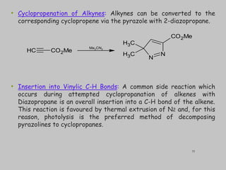• Cyclopropenation of Alkynes: Alkynes can be converted to the
corresponding cyclopropene via the pyrazole with 2-diazopropane.
• Insertion into Vinylic C-H Bonds: A common side reaction which
occurs during attempted cyclopropanation of alkenes with
Diazopropane is an overall insertion into a C-H bond of the alkene.
This reaction is favoured by thermal extrusion of N2 and, for this
reason, photolysis is the preferred method of decomposing
pyrazolines to cyclopropanes.
C
H CO2Me
N
N
C
H3
C
H3
CO2Me
Me2CN2
33
 