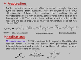  Preparation:
• Diethyl azodicarboxylate is often prepared through two-step
synthesis starts from hydrazine, first by alkylation with ethyl
chloroformate, followed by treating the resulting diethyl
hydrazodicarboxylate with chlorine, concentrated nitric acid or red
fuming nitric acid. The reaction is carried out in an ice bath, and the
reagents are added drop wise so that the temperature does not rise
above 200 C.
Applications:
• Mitsunobu reaction - DEAD is an important reagent in the Mitsunobu
reaction where it forms an adduct with phosphines (usually
triphenylphosphine) and assists the synthesis of esters, ethers,
amines and thioethers of alcohols.
C
H3 O N
N O CH3
O
O
C
H3 O N
N O CH3
O
O
H
H
N
H2 NH2 C
H3 O Cl
O
+
Hydrazine Ethoxycarbonyl chloride Diethylhydrazodicarboxylate Diethylazodicarboxylate
Na2CO3
-2HCl
HNO3
or Cl2
R
1
R
2
OH
R
1
R
2
O R
3
O
O
H R
3
O
Ph3P/ DEAD
35
 