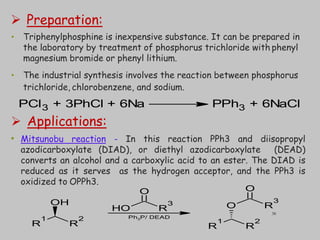  Preparation:
• Triphenylphosphine is inexpensive substance. It can be prepared in
the laboratory by treatment of phosphorus trichloride with phenyl
magnesium bromide or phenyl lithium.
• The industrial synthesis involves the reaction between phosphorus
trichloride, chlorobenzene, and sodium.
 Applications:
• Mitsunobu reaction - In this reaction PPh3 and diisopropyl
azodicarboxylate (DIAD), or diethyl azodicarboxylate (DEAD)
converts an alcohol and a carboxylic acid to an ester. The DIAD is
reduced as it serves as the hydrogen acceptor, and the PPh3 is
oxidized to OPPh3.
PCl3 + 3PhCl + 6Na PPh3 + 6NaCl
R
1
R
2
OH
R
1
R
2
O R
3
O
O
H R
3
O
Ph3P/ DEAD
38
 