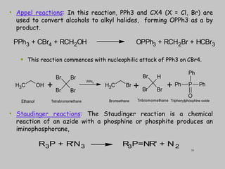 • Appel reactions: In this reaction, PPh3 and CX4 (X = Cl, Br) are
used to convert alcohols to alkyl halides, forming OPPh3 as a by
product.
 This reaction commences with nucleophilic attack of PPh3 on CBr4.
• Staudinger reactions: The Staudinger reaction is a chemical
reaction of an azide with a phosphine or phosphite produces an
iminophosphorane,
PPh3 + CBr4 + RCH2OH OPPh3 + RCH2Br + HCBr3
R3P + R'N3 R
3P=NR' + N 2
C
H3 OH
Br
Br
Br
Br
C
H3 Br
H
Br
Br
Br
P
Ph
Ph Ph
O
+ + +
PPh3
Ethanol Tetrabromomethane Bromoethane Tribromomethane Triphenylphosphine oxide
39
 