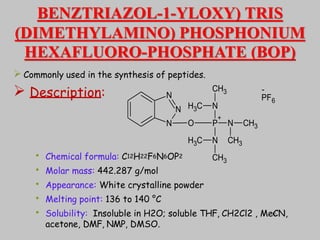 BENZTRIAZOL-1-YLOXY) TRIS
(DIMETHYLAMINO) PHOSPHONIUM
HEXAFLUORO-PHOSPHATE (BOP)
 Commonly used in the synthesis of peptides.
 Description:
• Chemical formula: C12H22F6N6OP2
• Molar mass: 442.287 g/mol
• Appearance: White crystalline powder
• Melting point: 136 to 140 °C
• Solubility: Insoluble in H2O; soluble THF, CH2Cl2 , MeCN,
acetone, DMF, NMP, DMSO.
N
N
N O P
+
N
N
N
CH3
CH3
C
H3
C
H3
CH3
CH3
PF6
-
40
 