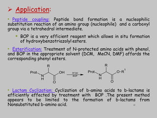  Application:
• Peptide coupling: Peptide bond formation is a nucleophilic
substitution reaction of an amino group (nucleophile) and a carboxyl
group via a tetrahedral intermediate.
 BOP is a very efficient reagent which allows in situ formation
of hydroxybenzotriazolyl esters.
• Esterification: Treatment of N-protected amino acids with phenol,
and BOP in the appropriate solvent (DCM, MeCN, DMF) affords the
corresponding phenyl esters.
• Lactam Cyclization: Cyclization of b-amino acids to b-lactams is
efficiently effected by treatment with BOP .The present method
appears to be limited to the formation of b-lactams from
Nonsubstituted b-amino acid.
N
OH
Prot
O
R
H
N
O
Prot
O
R
H
R
1
R1
OH
BOP
41
 
