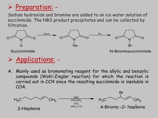  Preparation: -
Sodium hydroxide and bromine are added to an ice water solution of
succinimide. The NBS product precipitates and can be collected by
filtration.
N
O
O
Br
N
O
O
H
N
O
O
Na
NaOH Br2
Succinimide N-Bromosuccinimide
 Applications: -
A. Mainly used as bromonating reagent for the allylic and benzylic
compounds (Wohl-Ziegler reaction) for which the reaction is
carried out in CCl4 since the resulting succinimide is insoluble in
CCl4.
C
H3 CH3 C
H3 CH3
Br
NBS
(PhCOO)2
CCl4
reflux, 2 hr
2-Heptene 4-Bromo -2- heptene
8
 