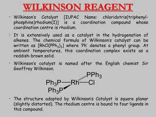 WILKINSON REAGENT
• Wilkinson’s Catalyst [IUPAC Name: chloridotris(triphenyl-
phosphine)rhodium(I)] is a coordination compound whose
coordination centre is rhodium.
• It is extensively used as a catalyst in the hydrogenation of
alkenes. The chemical formula of Wilkinson’s catalyst can be
written as [RhCl(PPh3)3] where ‘Ph’ denotes a phenyl group. At
ambient temperatures, this coordination complex exists as a
reddish-brown solid.
• Wilkinson’s catalyst is named after the English chemist Sir
Geoffrey Wilkinson.
• The structure adopted by Wilkinson’s Catalyst is square planar
(slightly distorted). The rhodium centre is bound to four ligands in
this compound.
16
 