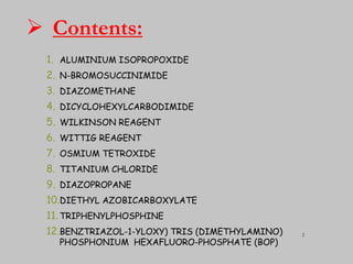  Contents:
1. ALUMINIUM ISOPROPOXIDE
2. N-BROMOSUCCINIMIDE
3. DIAZOMETHANE
4. DICYCLOHEXYLCARBODIMIDE
5. WILKINSON REAGENT
6. WITTIG REAGENT
7. OSMIUM TETROXIDE
8. TITANIUM CHLORIDE
9. DIAZOPROPANE
10.DIETHYL AZOBICARBOXYLATE
11. TRIPHENYLPHOSPHINE
12.BENZTRIAZOL-1-YLOXY) TRIS (DIMETHYLAMINO)
PHOSPHONIUM HEXAFLUORO-PHOSPHATE (BOP)
2
 