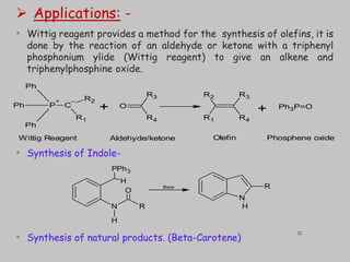  Applications: -
• Wittig reagent provides a method for the synthesis of olefins, it is
done by the reaction of an aldehyde or ketone with a triphenyl
phosphonium ylide (Wittig reagent) to give an alkene and
triphenylphosphine oxide.
• Synthesis of Indole-
• Synthesis of natural products. (Beta-Carotene)
P
+
Ph
Ph
Ph
C
–
R1
R2
O
R3
R4
R3
R4
R2
R1
Ph3P=O
+ +
Wittig Reagent Aldehyde/ketone Olefin Phosphene oxide
PPh3
N R
H
O
H
N
R
H
Base
22
 