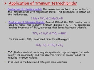  Application of titanium tetrachloride:
• Production of titanium metal: The conversion involves the reduction of
the tetrachloride with magnesium metal. This procedure is known as
the Kroll process.
2 Mg + TiCl4 → 2 MgCl2 +Ti
• Production of titanium dioxide: Around 90% of the TiCl4 production is
used to make the pigment titanium dioxide (TiO2). The conversion
involves hydrolysis of TiCl4, a process that forms hydrogen chloride.
TiCl4 + 2 H2O → TiO2 + 4HCl
In some cases, TiCl4 is oxidised directly with oxygen.
TiCl4 + O2 → TiO2 + 2 Cl2
• TiCl4 finds occasional use in organic synthesis, capitalizing on its Lewis
acidity, its oxophilicity, and the electron-transfer properties of its
reduced titanium halides.
• It is used in the Lewis acid catalysed aldol addition. 29
 