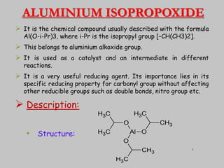 ALUMINIUM ISOPROPOXIDE
 It is the chemical compound usually described with the formula
Al(O-i-Pr)3, where i-Pr is the isopropyl group [–CH(CH3)2].
 This belongs to aluminium alkoxide group.
 It is used as a catalyst and an intermediate in different
reactions.
 It is a very useful reducing agent. Its importance lies in its
specific reducing property for carbonyl group without affecting
other reducible groups such as double bonds, nitro group etc.
 Description:
• Structure: Al
O
O
O
C
H3
CH3
C
H3
C
H3
CH3
C
H3
3
 