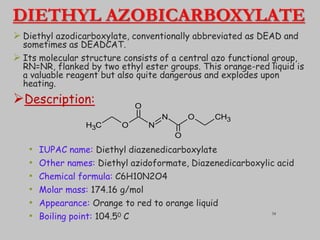 DIETHYL AZOBICARBOXYLATE
 Diethyl azodicarboxylate, conventionally abbreviated as DEAD and
sometimes as DEADCAT.
 Its molecular structure consists of a central azo functional group,
RN=NR, flanked by two ethyl ester groups. This orange-red liquid is
a valuable reagent but also quite dangerous and explodes upon
heating.
Description:
• IUPAC name: Diethyl diazenedicarboxylate
• Other names: Diethyl azidoformate, Diazenedicarboxylic acid
• Chemical formula: C6H10N2O4
• Molar mass: 174.16 g/mol
• Appearance: Orange to red to orange liquid
• Boiling point: 104.50 C
C
H3 O N
N O CH3
O
O
34
 