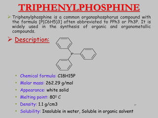 TRIPHENYLPHOSPHINE
 Triphenylphosphine is a common organophosphorus compound with
the formula [P(C6H5)3] often abbreviated to PPh3 or Ph3P. It is
widely used in the synthesis of organic and organometallic
compounds.
 Description:
• Chemical formula: C18H15P
• Molar mass: 262.29 g/mol
• Appearance: white solid
• Melting point: 800 C
• Density: 1.1 g/cm3
• Solubility: Insoluble in water, Soluble in organic solvent
P
37
 