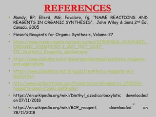 REFERENCES
• Mundy, BP; Ellerd, MG; Favaloro, fg; “NAME REACTIONS AND
REAGENTS IN ORGANIC SYNTHESIS”, John Wiley & Sons,2nd Ed,
Canada, 2005
• Fieser’s,Reagents for Organic Synthesis, Volume-27
• https://www.researchgate.net/publication/325069368_ADVANCED_
ORGANIC_CHEMISTRY-I_MPC_102T_UNIT-
III_Synthetic_Reagents_Applications
• https://www.slideshare.net/aiswaryampharmppt/synthetic-reagents-
and-applications
• https://www.slideshare.net/binujass1/synthetic-reagents-and-
application
• http://www.authorstream.com/Presentation/khemkartic-3780534-
reagents-used-organic-synthesis/
• https://en.wikipedia.org/wiki/Diethyl_azodicarboxylate; downloaded
on 07/11/2018
• https://en.wikipedia.org/wiki/BOP_reagent; downloaded on
28/11/2018
42
 
