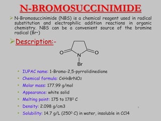 N-BROMOSUCCINIMIDE
 N-Bromosuccinimide (NBS) is a chemical reagent used in radical
substitution and electrophilic addition reactions in organic
chemistry. NBS can be a convenient source of the bromine
radical (Br•)
Description:-
• IUPAC name: 1-Bromo-2,5-pyrrolidinedione
• Chemical formula: C4H4BrNO2
• Molar mass: 177.99 g/mol
• Appearance: white solid
• Melting point: 175 to 1780 C
• Density: 2.098 g/cm3
• Solubility: 14.7 g/L (2500 C) in water, insoluble in CCl4
N
O
O
Br
7
 