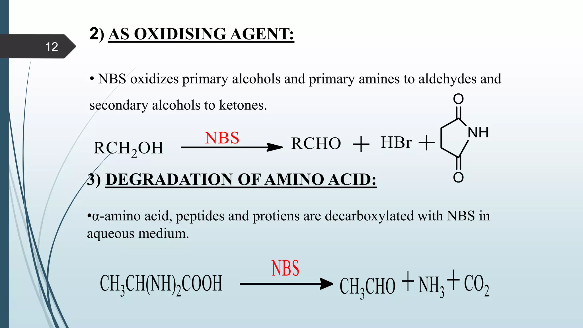 2) AS OXIDISING AGENT:
• NBS oxidizes primary alcohols and primary amines to aldehydes and
secondary alcohols to ketones.
3) DEGRADATION OF AMINO ACID:
•α-amino acid, peptides and protiens are decarboxylated with NBS in
aqueous medium.
12
 