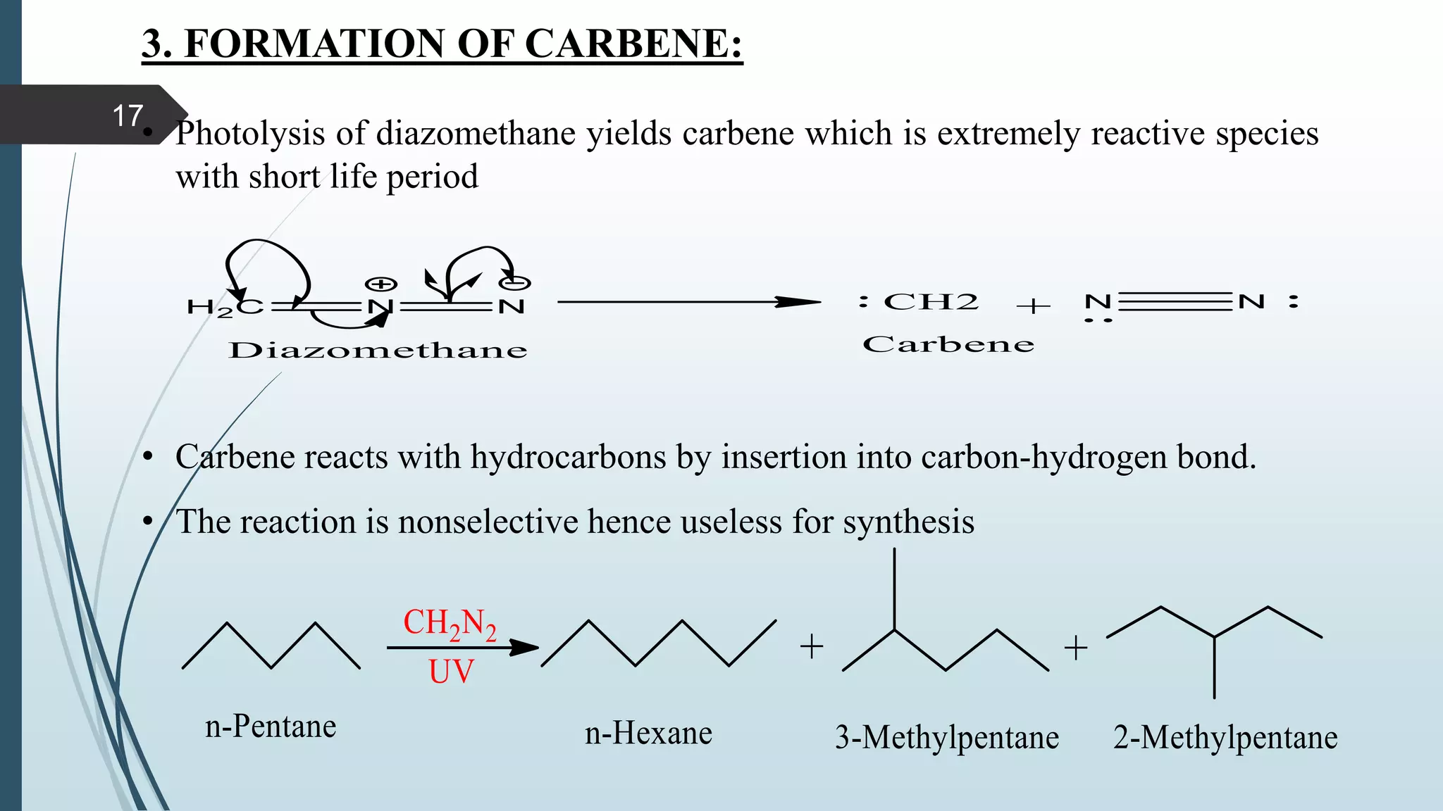 3. FORMATION OF CARBENE:
• Photolysis of diazomethane yields carbene which is extremely reactive species
with short life period
• Carbene reacts with hydrocarbons by insertion into carbon-hydrogen bond.
• The reaction is nonselective hence useless for synthesis
17
 