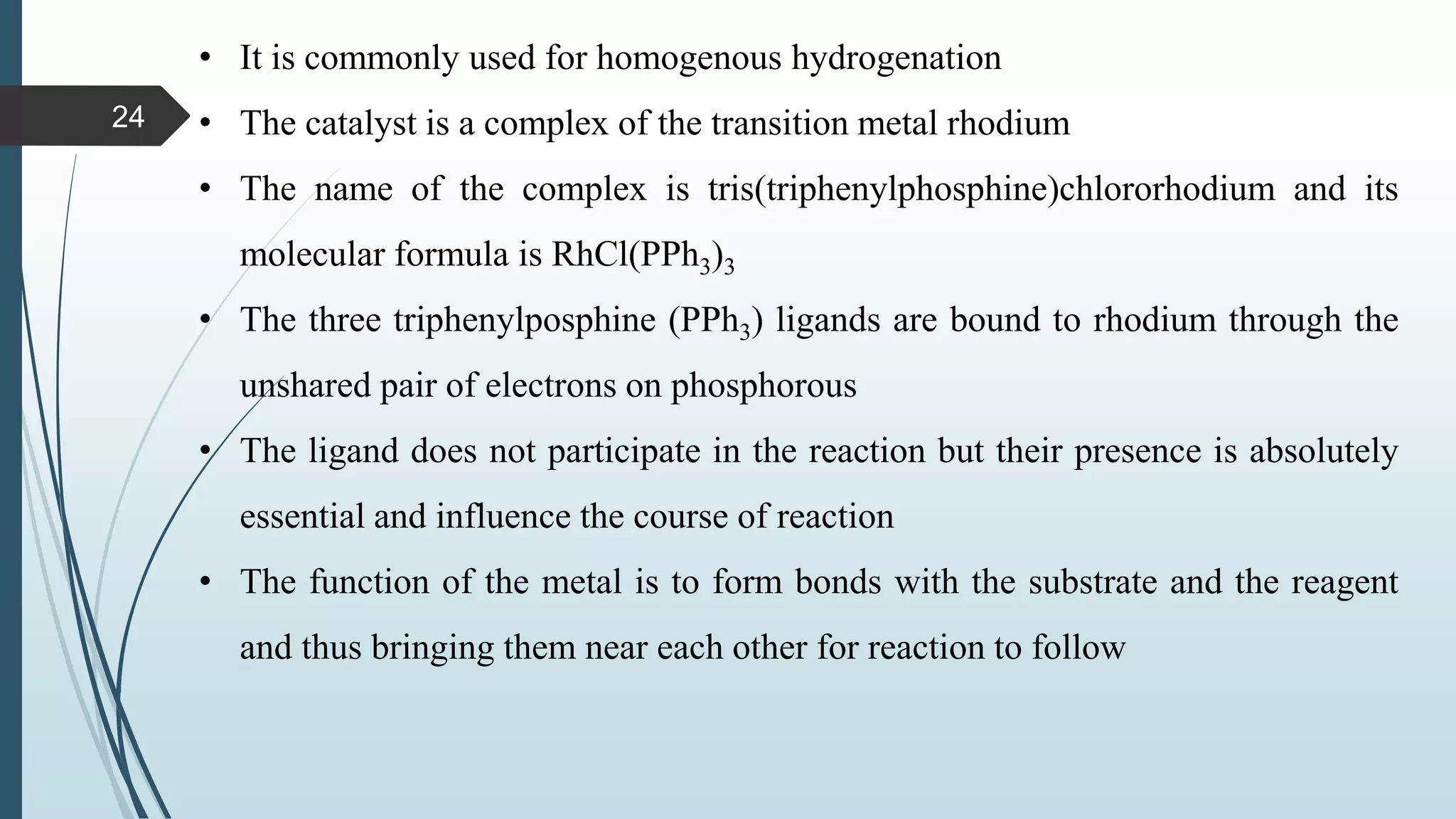 • It is commonly used for homogenous hydrogenation
• The catalyst is a complex of the transition metal rhodium
• The name of the complex is tris(triphenylphosphine)chlororhodium and its
molecular formula is RhCl(PPh3)3
• The three triphenylposphine (PPh3) ligands are bound to rhodium through the
unshared pair of electrons on phosphorous
• The ligand does not participate in the reaction but their presence is absolutely
essential and influence the course of reaction
• The function of the metal is to form bonds with the substrate and the reagent
and thus bringing them near each other for reaction to follow
24
 