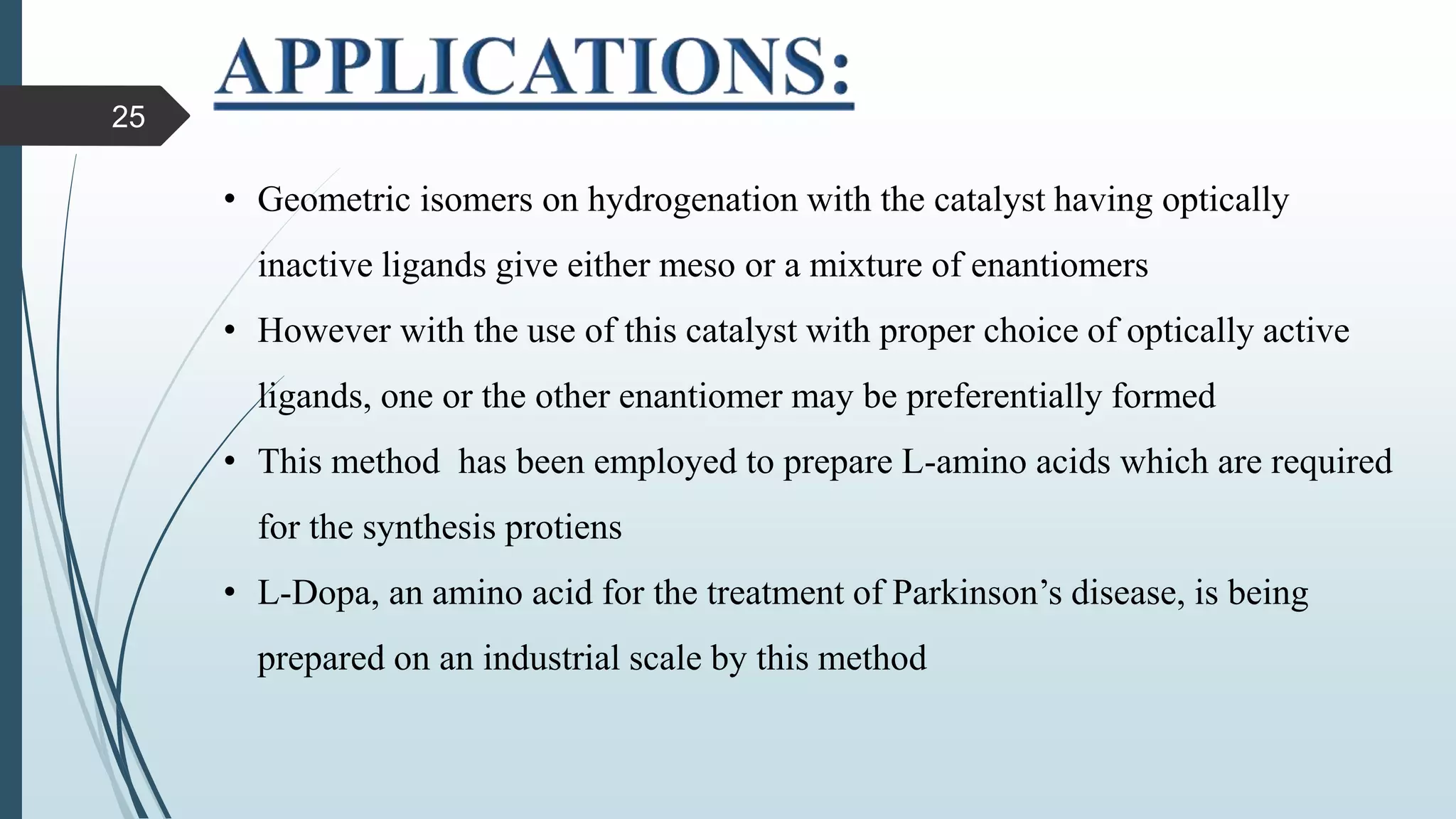 • Geometric isomers on hydrogenation with the catalyst having optically
inactive ligands give either meso or a mixture of enantiomers
• However with the use of this catalyst with proper choice of optically active
ligands, one or the other enantiomer may be preferentially formed
• This method has been employed to prepare L-amino acids which are required
for the synthesis protiens
• L-Dopa, an amino acid for the treatment of Parkinson’s disease, is being
prepared on an industrial scale by this method
25
 